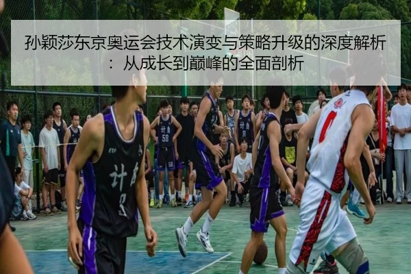 孙颖莎东京奥运会技术演变与策略升级的深度解析：从成长到巅峰的全面剖析